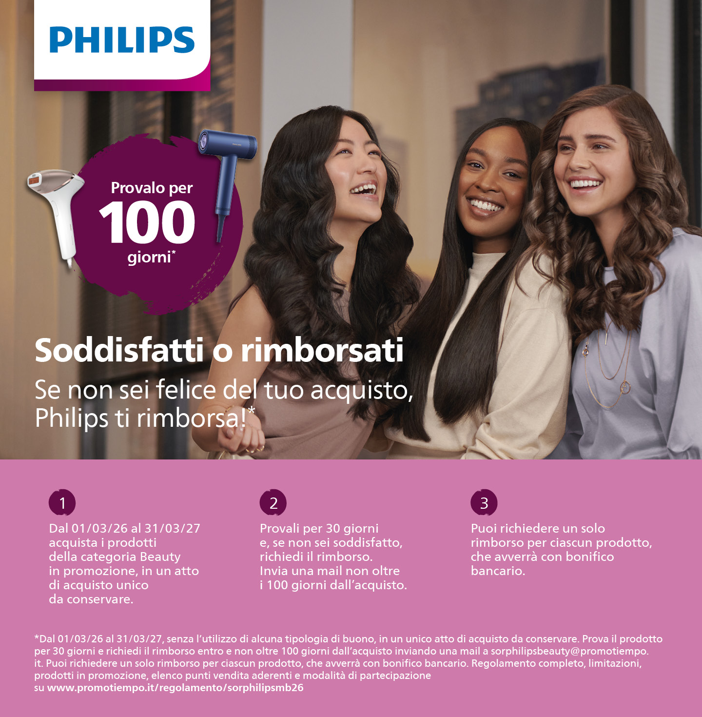 Acquista uno dei prodotti Philips Beauty in promozione, provalo e, se non sei soddisfatto, richiedi il rimborso entro 100 giorni dall’acquisto! Promozione valida fino al 31/03/2027.